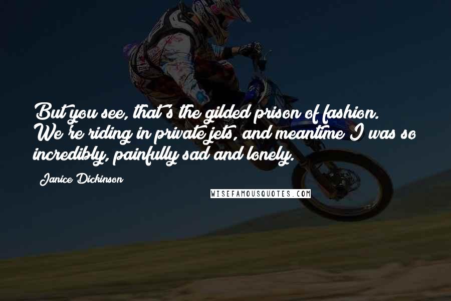 Janice Dickinson Quotes: But you see, that's the gilded prison of fashion. We're riding in private jets, and meantime I was so incredibly, painfully sad and lonely.