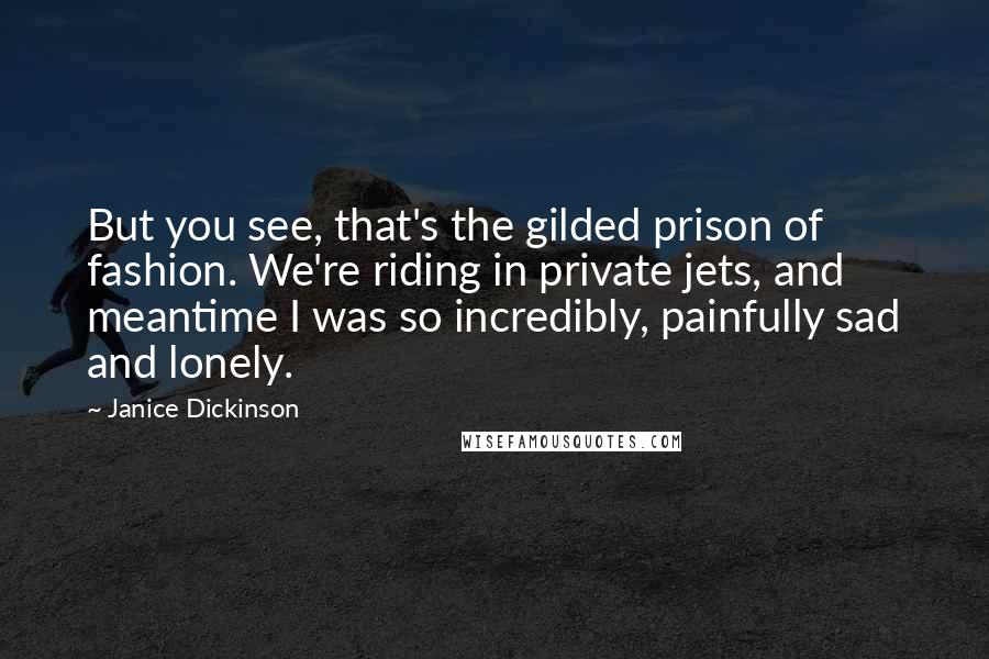 Janice Dickinson Quotes: But you see, that's the gilded prison of fashion. We're riding in private jets, and meantime I was so incredibly, painfully sad and lonely.