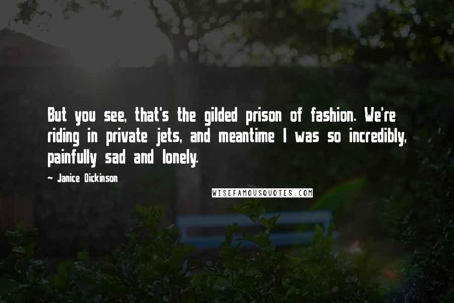 Janice Dickinson Quotes: But you see, that's the gilded prison of fashion. We're riding in private jets, and meantime I was so incredibly, painfully sad and lonely.