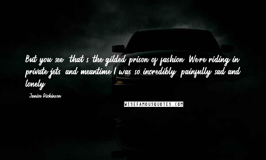 Janice Dickinson Quotes: But you see, that's the gilded prison of fashion. We're riding in private jets, and meantime I was so incredibly, painfully sad and lonely.