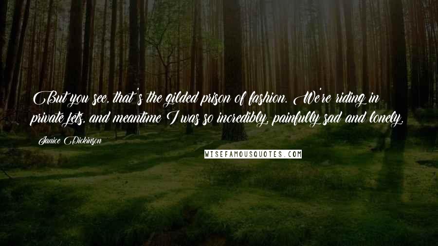 Janice Dickinson Quotes: But you see, that's the gilded prison of fashion. We're riding in private jets, and meantime I was so incredibly, painfully sad and lonely.