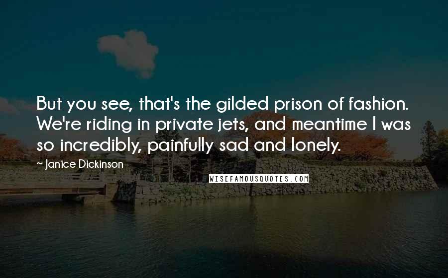 Janice Dickinson Quotes: But you see, that's the gilded prison of fashion. We're riding in private jets, and meantime I was so incredibly, painfully sad and lonely.