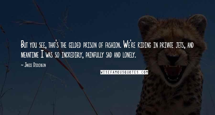 Janice Dickinson Quotes: But you see, that's the gilded prison of fashion. We're riding in private jets, and meantime I was so incredibly, painfully sad and lonely.