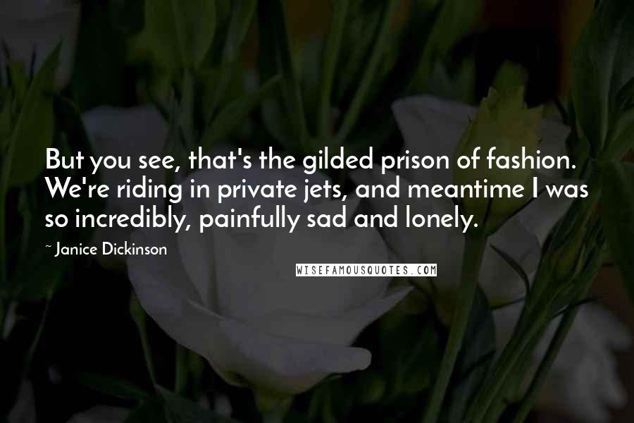 Janice Dickinson Quotes: But you see, that's the gilded prison of fashion. We're riding in private jets, and meantime I was so incredibly, painfully sad and lonely.