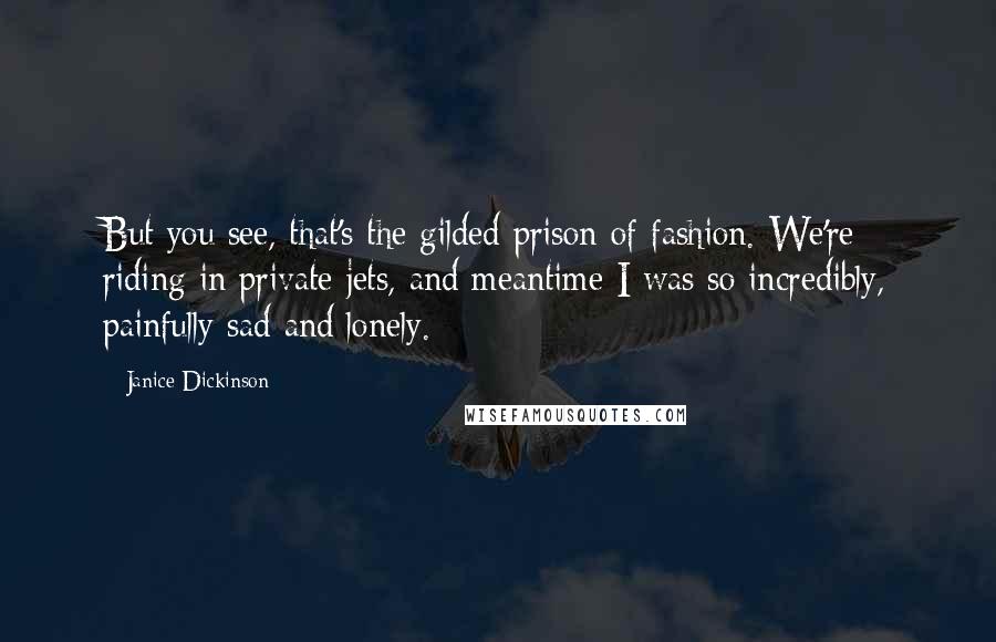 Janice Dickinson Quotes: But you see, that's the gilded prison of fashion. We're riding in private jets, and meantime I was so incredibly, painfully sad and lonely.