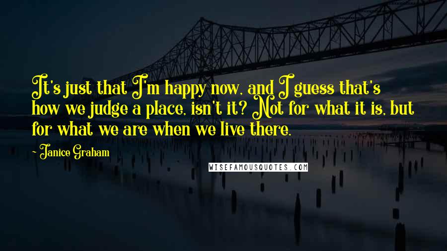 Janice Graham Quotes: It's just that I'm happy now, and I guess that's how we judge a place, isn't it? Not for what it is, but for what we are when we live there.