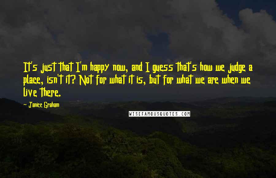 Janice Graham Quotes: It's just that I'm happy now, and I guess that's how we judge a place, isn't it? Not for what it is, but for what we are when we live there.