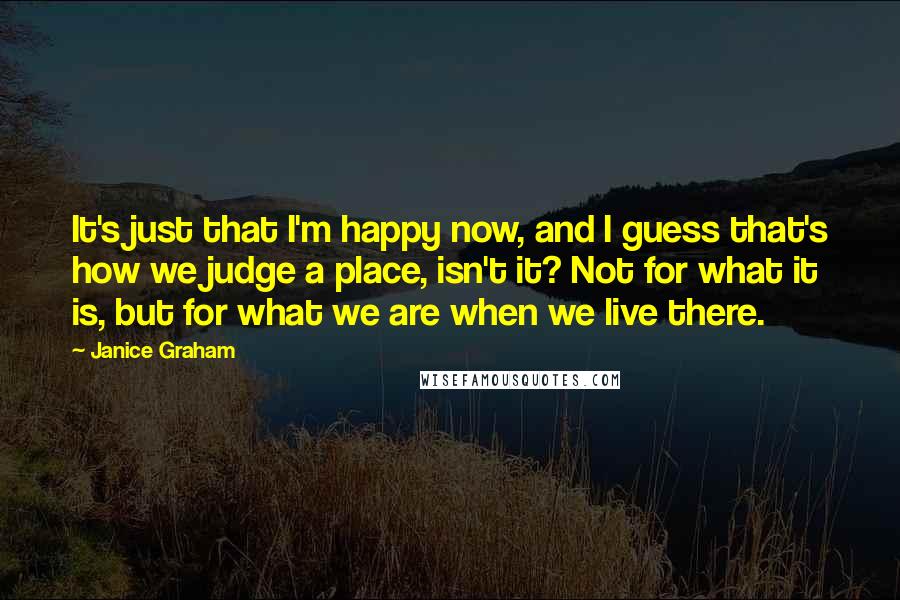 Janice Graham Quotes: It's just that I'm happy now, and I guess that's how we judge a place, isn't it? Not for what it is, but for what we are when we live there.