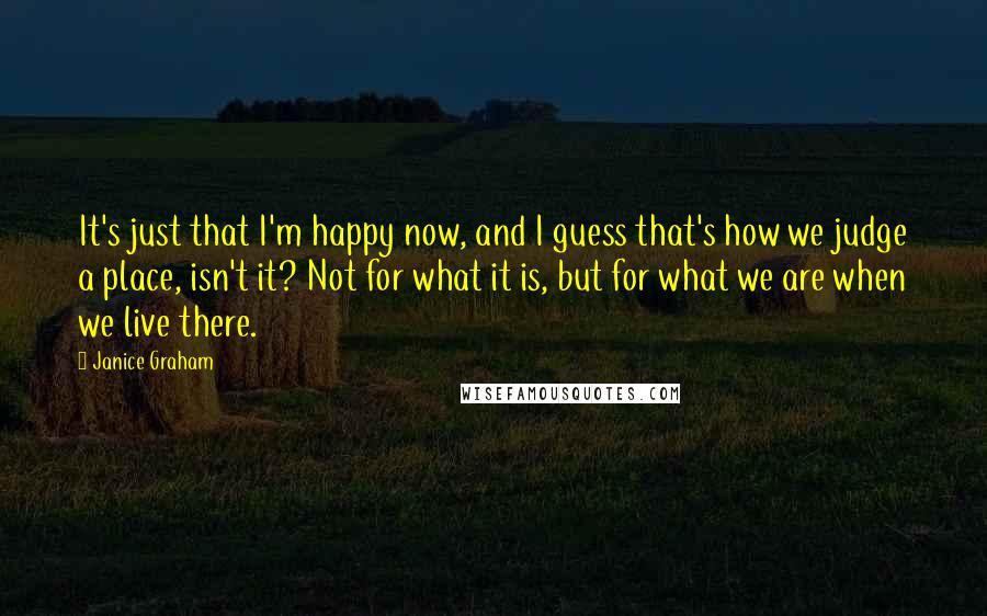 Janice Graham Quotes: It's just that I'm happy now, and I guess that's how we judge a place, isn't it? Not for what it is, but for what we are when we live there.