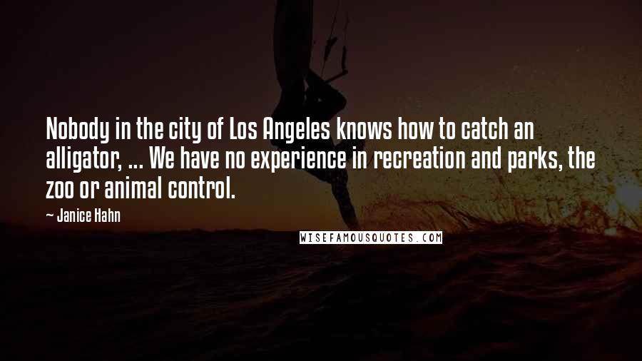 Janice Hahn Quotes: Nobody in the city of Los Angeles knows how to catch an alligator, ... We have no experience in recreation and parks, the zoo or animal control.