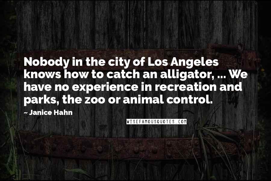Janice Hahn Quotes: Nobody in the city of Los Angeles knows how to catch an alligator, ... We have no experience in recreation and parks, the zoo or animal control.
