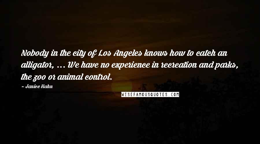 Janice Hahn Quotes: Nobody in the city of Los Angeles knows how to catch an alligator, ... We have no experience in recreation and parks, the zoo or animal control.