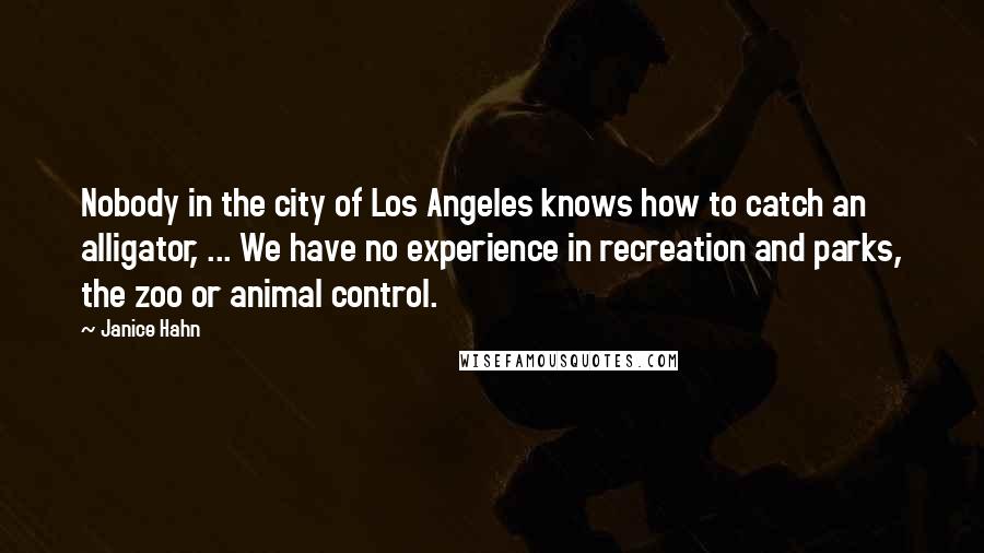 Janice Hahn Quotes: Nobody in the city of Los Angeles knows how to catch an alligator, ... We have no experience in recreation and parks, the zoo or animal control.