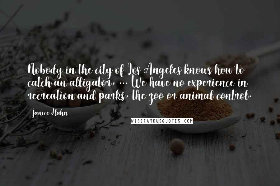 Janice Hahn Quotes: Nobody in the city of Los Angeles knows how to catch an alligator, ... We have no experience in recreation and parks, the zoo or animal control.