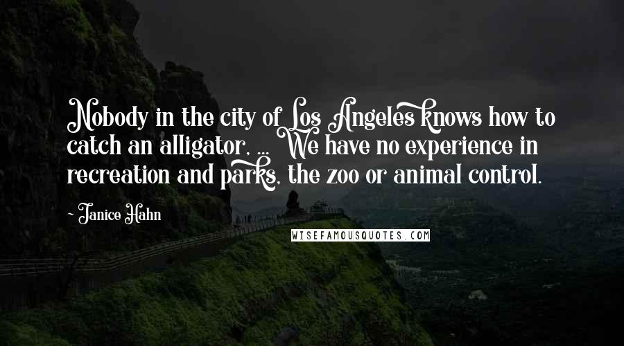 Janice Hahn Quotes: Nobody in the city of Los Angeles knows how to catch an alligator, ... We have no experience in recreation and parks, the zoo or animal control.