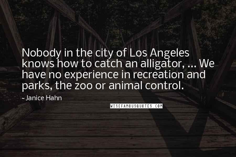 Janice Hahn Quotes: Nobody in the city of Los Angeles knows how to catch an alligator, ... We have no experience in recreation and parks, the zoo or animal control.