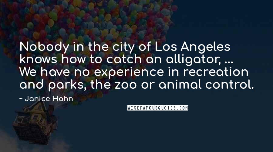 Janice Hahn Quotes: Nobody in the city of Los Angeles knows how to catch an alligator, ... We have no experience in recreation and parks, the zoo or animal control.