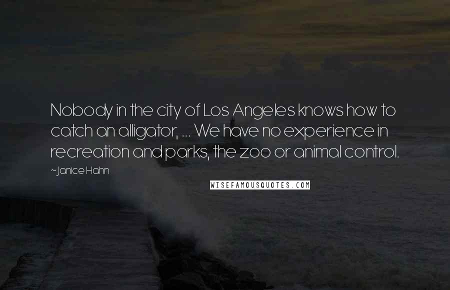 Janice Hahn Quotes: Nobody in the city of Los Angeles knows how to catch an alligator, ... We have no experience in recreation and parks, the zoo or animal control.