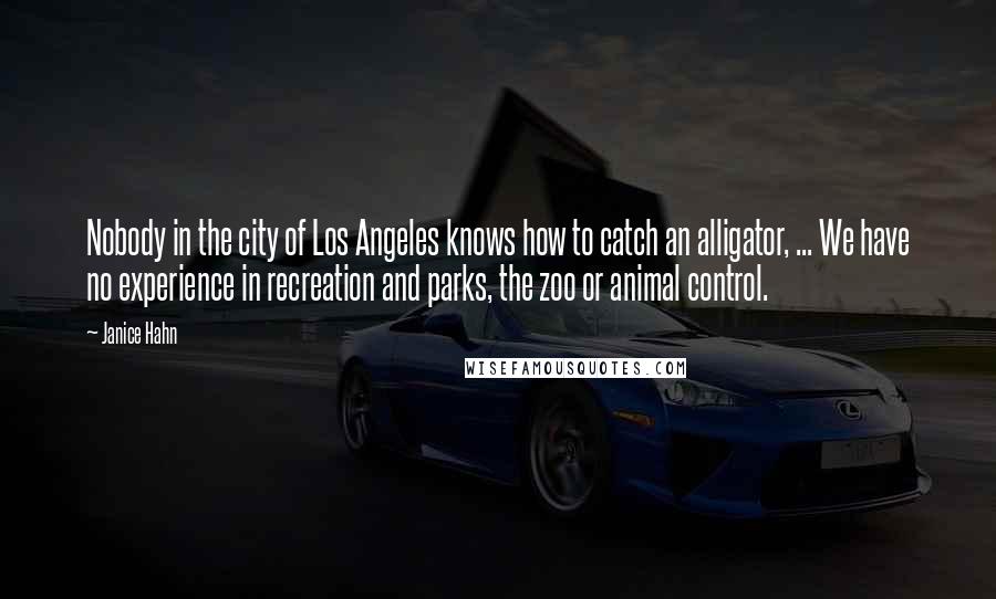 Janice Hahn Quotes: Nobody in the city of Los Angeles knows how to catch an alligator, ... We have no experience in recreation and parks, the zoo or animal control.