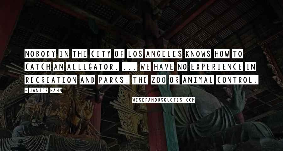 Janice Hahn Quotes: Nobody in the city of Los Angeles knows how to catch an alligator, ... We have no experience in recreation and parks, the zoo or animal control.