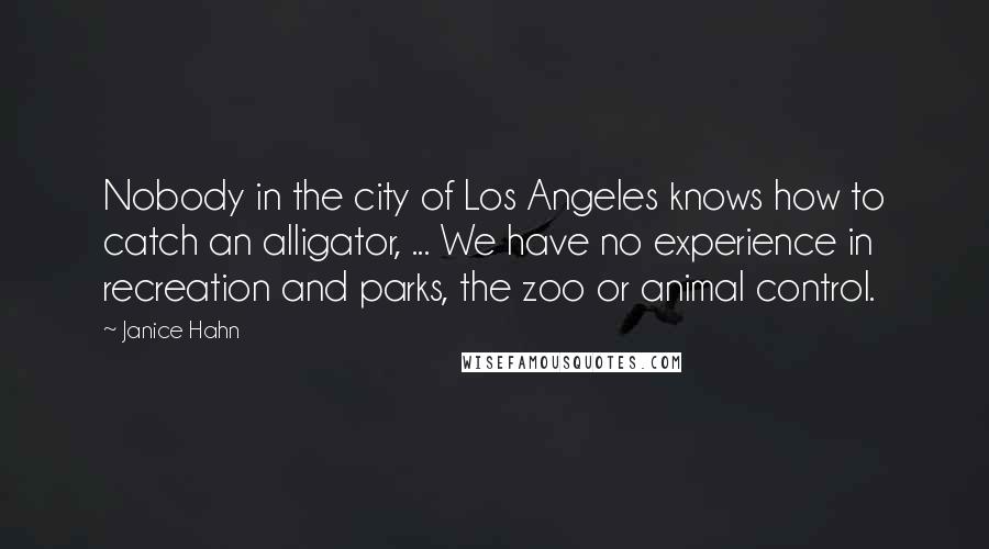 Janice Hahn Quotes: Nobody in the city of Los Angeles knows how to catch an alligator, ... We have no experience in recreation and parks, the zoo or animal control.