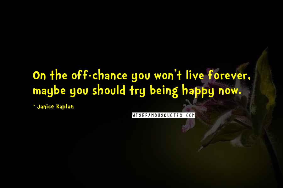 Janice Kaplan Quotes: On the off-chance you won't live forever, maybe you should try being happy now.