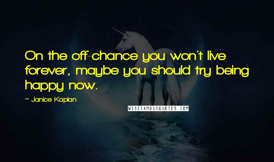 Janice Kaplan Quotes: On the off-chance you won't live forever, maybe you should try being happy now.