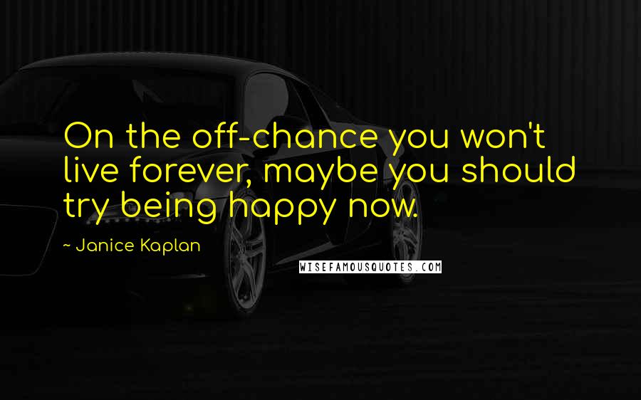 Janice Kaplan Quotes: On the off-chance you won't live forever, maybe you should try being happy now.