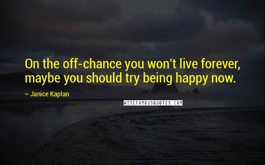 Janice Kaplan Quotes: On the off-chance you won't live forever, maybe you should try being happy now.