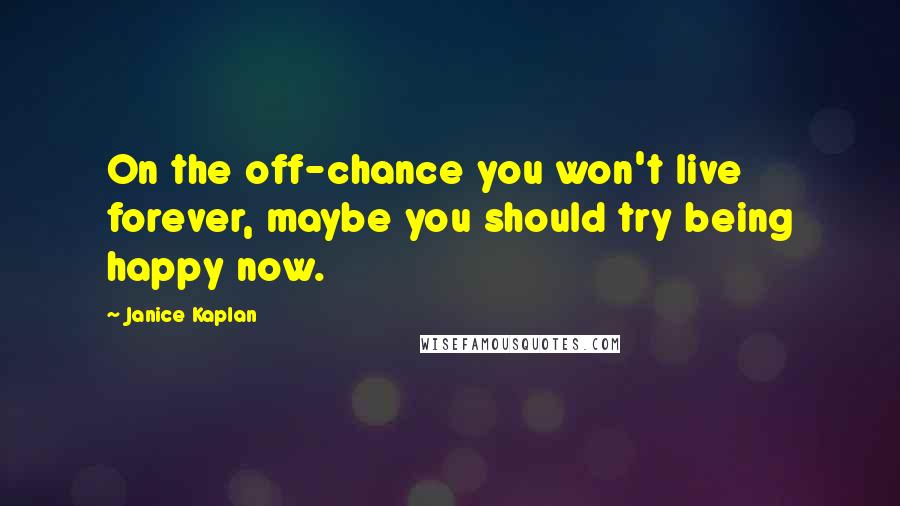 Janice Kaplan Quotes: On the off-chance you won't live forever, maybe you should try being happy now.