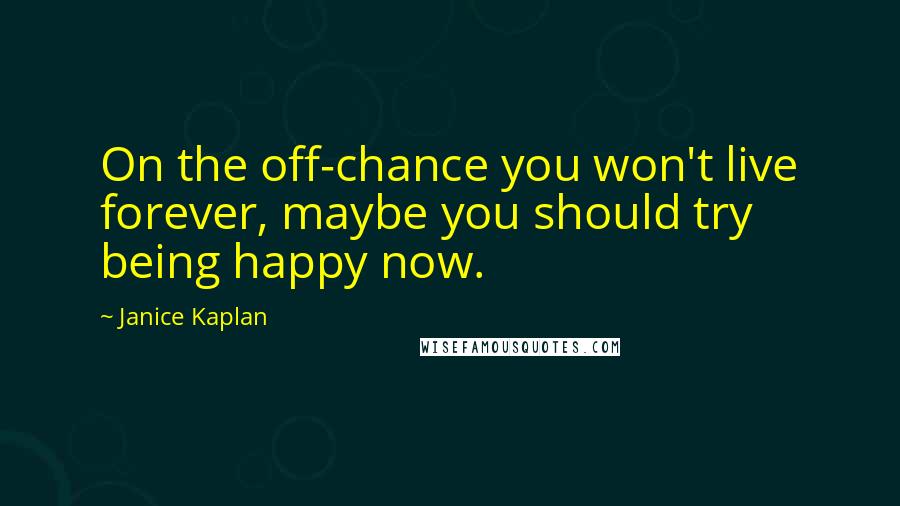 Janice Kaplan Quotes: On the off-chance you won't live forever, maybe you should try being happy now.