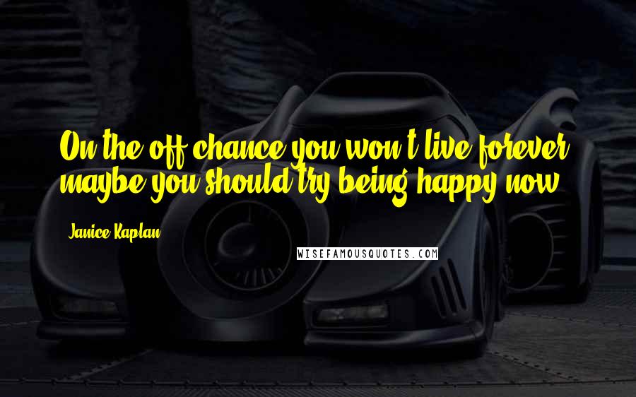 Janice Kaplan Quotes: On the off-chance you won't live forever, maybe you should try being happy now.