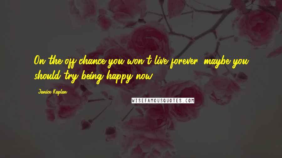 Janice Kaplan Quotes: On the off-chance you won't live forever, maybe you should try being happy now.