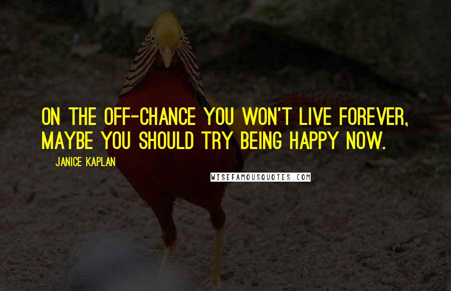 Janice Kaplan Quotes: On the off-chance you won't live forever, maybe you should try being happy now.