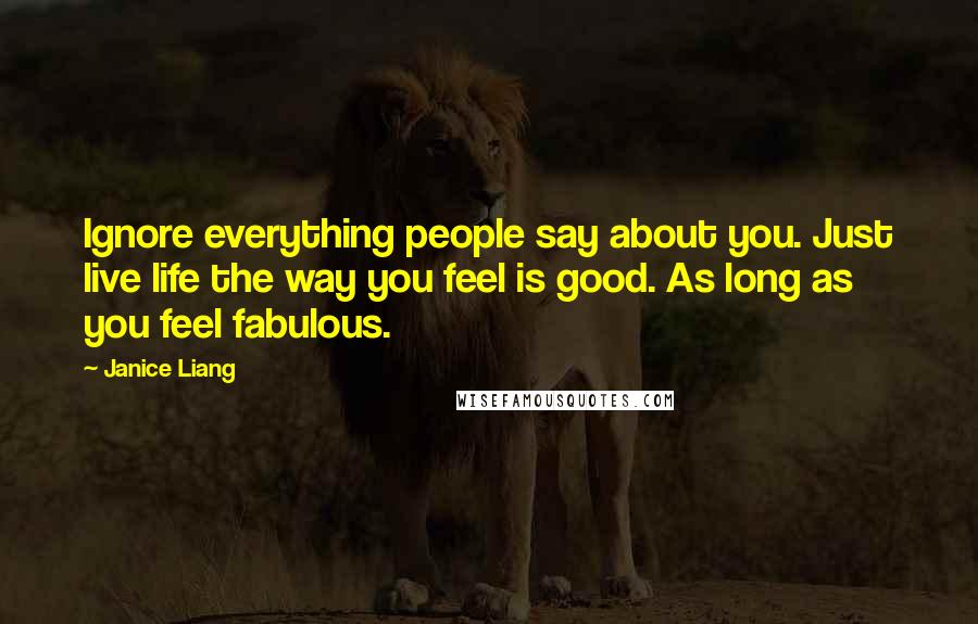 Janice Liang Quotes: Ignore everything people say about you. Just live life the way you feel is good. As long as you feel fabulous.