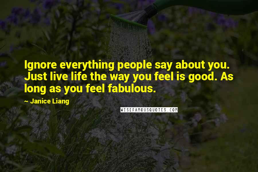 Janice Liang Quotes: Ignore everything people say about you. Just live life the way you feel is good. As long as you feel fabulous.