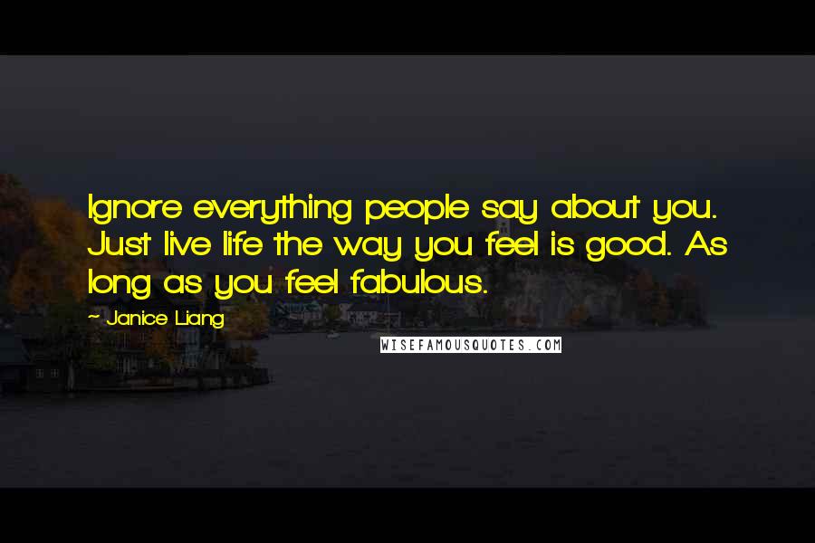 Janice Liang Quotes: Ignore everything people say about you. Just live life the way you feel is good. As long as you feel fabulous.