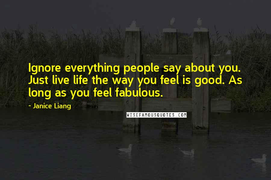 Janice Liang Quotes: Ignore everything people say about you. Just live life the way you feel is good. As long as you feel fabulous.