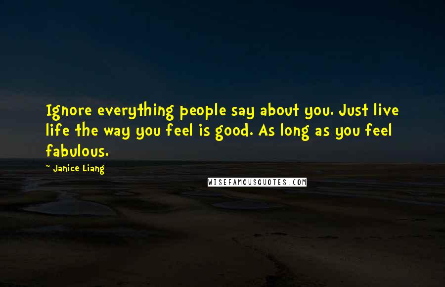 Janice Liang Quotes: Ignore everything people say about you. Just live life the way you feel is good. As long as you feel fabulous.