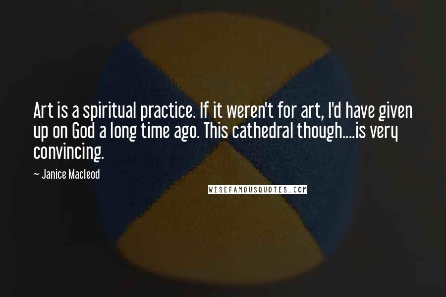 Janice Macleod Quotes: Art is a spiritual practice. If it weren't for art, I'd have given up on God a long time ago. This cathedral though....is very convincing.