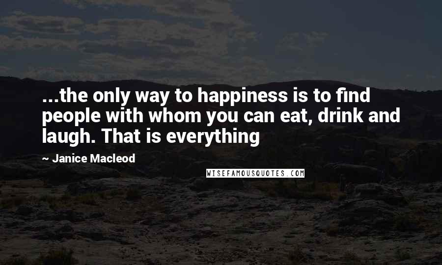 Janice Macleod Quotes: ...the only way to happiness is to find people with whom you can eat, drink and laugh. That is everything