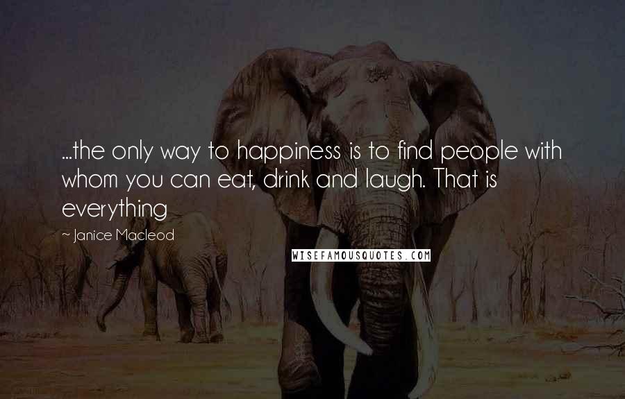 Janice Macleod Quotes: ...the only way to happiness is to find people with whom you can eat, drink and laugh. That is everything