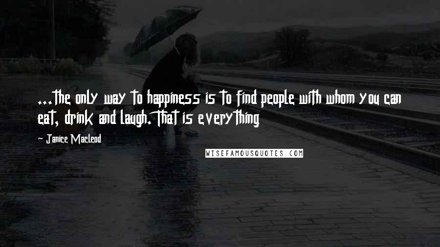 Janice Macleod Quotes: ...the only way to happiness is to find people with whom you can eat, drink and laugh. That is everything