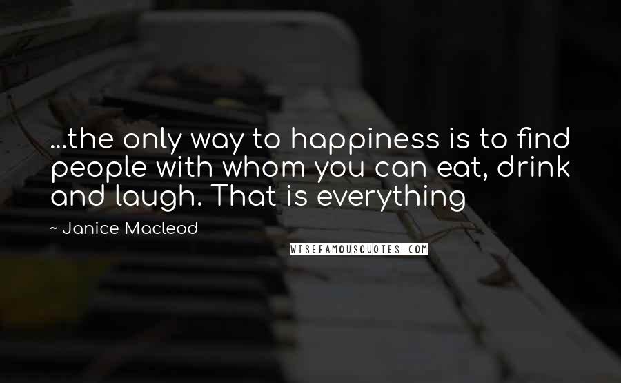 Janice Macleod Quotes: ...the only way to happiness is to find people with whom you can eat, drink and laugh. That is everything