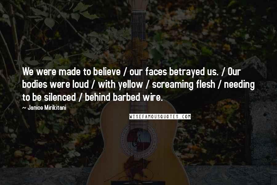 Janice Mirikitani Quotes: We were made to believe / our faces betrayed us. / Our bodies were loud / with yellow / screaming flesh / needing to be silenced / behind barbed wire.