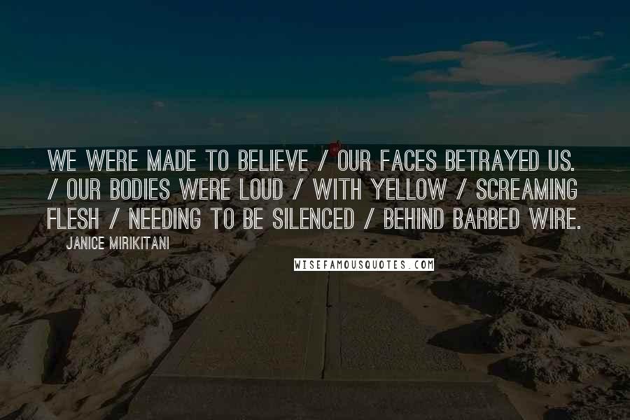 Janice Mirikitani Quotes: We were made to believe / our faces betrayed us. / Our bodies were loud / with yellow / screaming flesh / needing to be silenced / behind barbed wire.