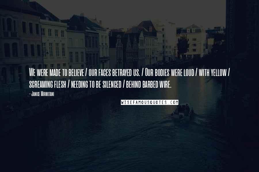 Janice Mirikitani Quotes: We were made to believe / our faces betrayed us. / Our bodies were loud / with yellow / screaming flesh / needing to be silenced / behind barbed wire.