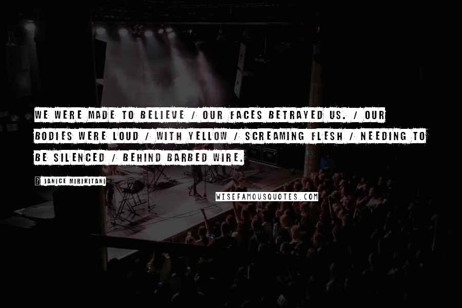 Janice Mirikitani Quotes: We were made to believe / our faces betrayed us. / Our bodies were loud / with yellow / screaming flesh / needing to be silenced / behind barbed wire.