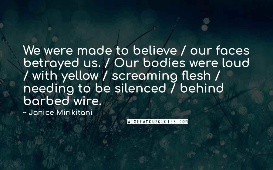 Janice Mirikitani Quotes: We were made to believe / our faces betrayed us. / Our bodies were loud / with yellow / screaming flesh / needing to be silenced / behind barbed wire.