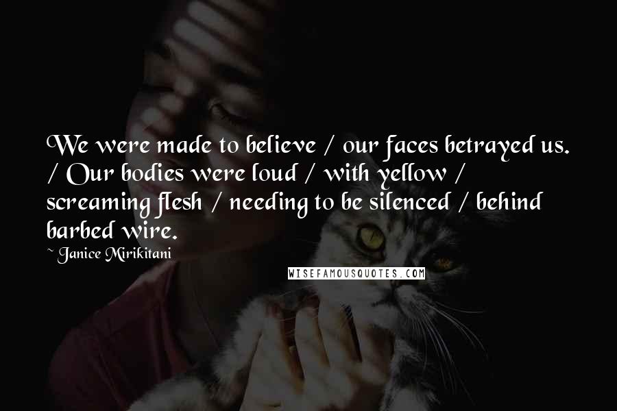 Janice Mirikitani Quotes: We were made to believe / our faces betrayed us. / Our bodies were loud / with yellow / screaming flesh / needing to be silenced / behind barbed wire.